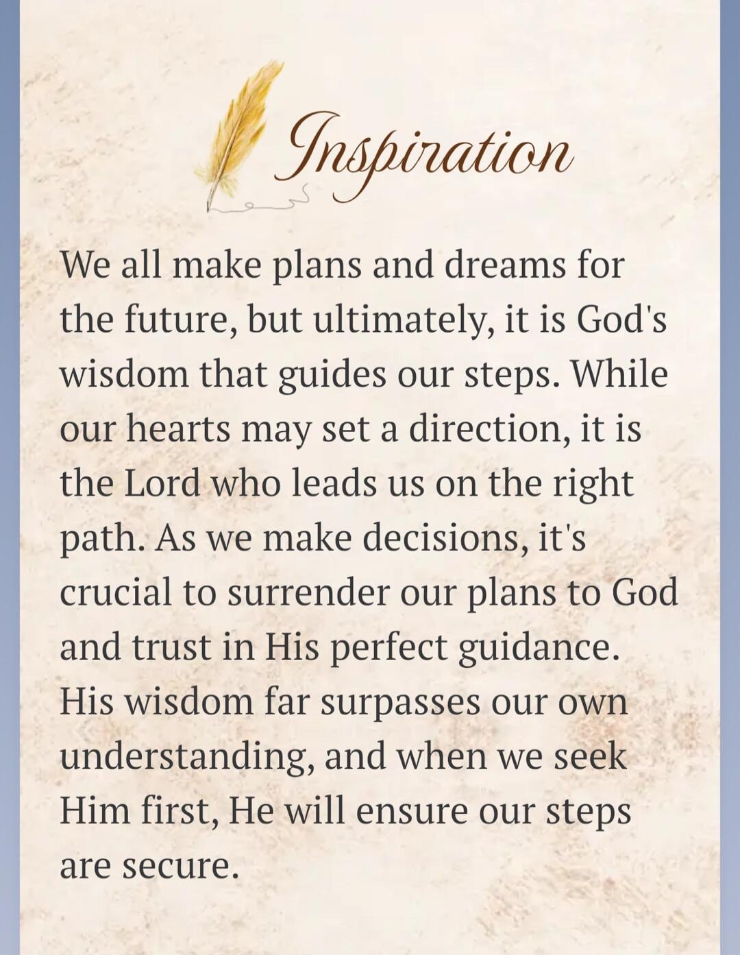 Inspiration We all make plans and dreams for the future, but ultimately, it is God's wisdom that guides our steps. While our hearts may set a direction, it is the Lord who leads us on the right path. As we make decisions, it's crucial to surrender our plans to God and trust in His perfect guidance. His wisdom far surpasses our own understanding, an