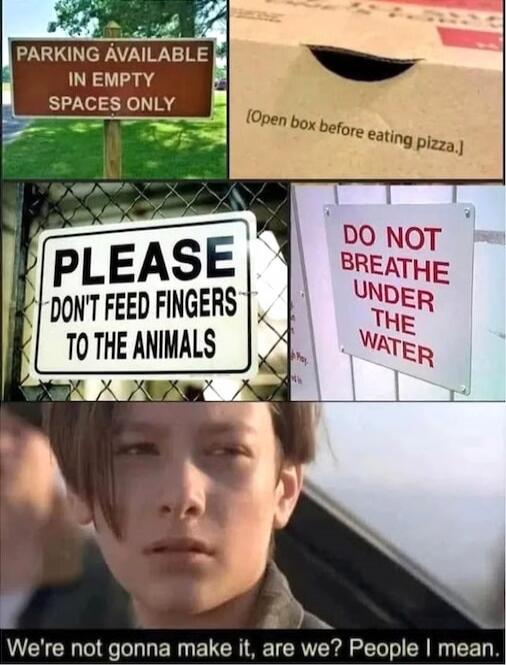 PARKING AVAILABLE IN EMPTY SPACES ONLY
Open box before eating pizza.
PLEASE DON'T FEED FINGERS TO THE ANIMALS
DO NOT BREATHE UNDER THE WATER
We're not gonna make it, are we? People I mean.