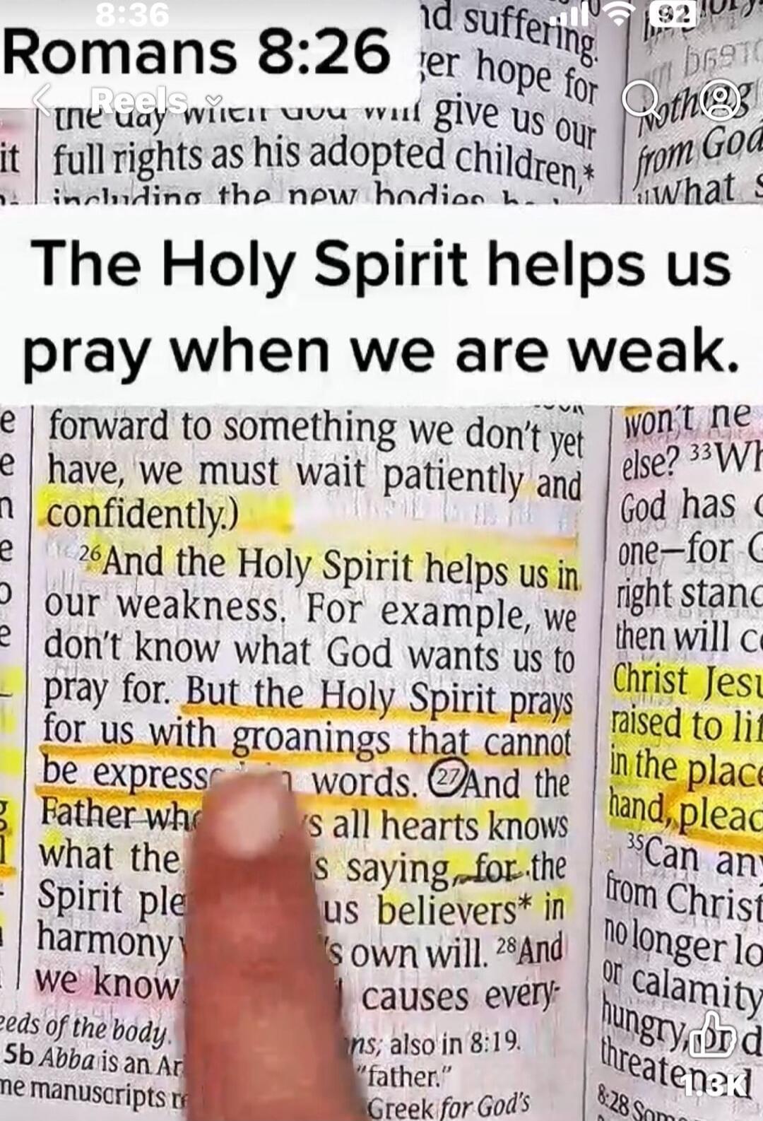 Romans 8:26. The Holy Spirit helps us pray when we are weak. And the Holy Spirit helps us in our weakness. For example, we don't know what God wants us to pray for. But the Holy Spirit prays for us with groanings that cannot be expressed in words. And the Father who knows all hearts knows what the Spirit is saying, for the Spirit pleads for us beli