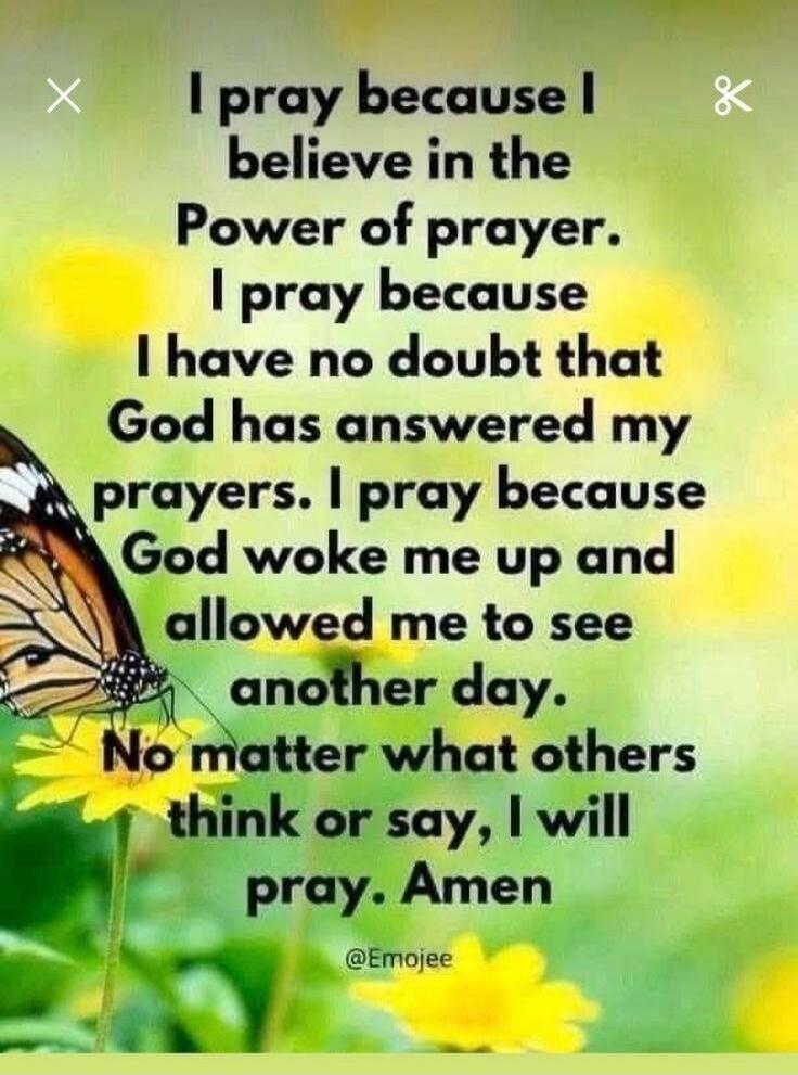 I pray because I believe in the Power of prayer. I pray because I have no doubt that God has answered my prayers. I pray because God woke me up and allowed me to see another day. No matter what others think or say, I will pray. Amen