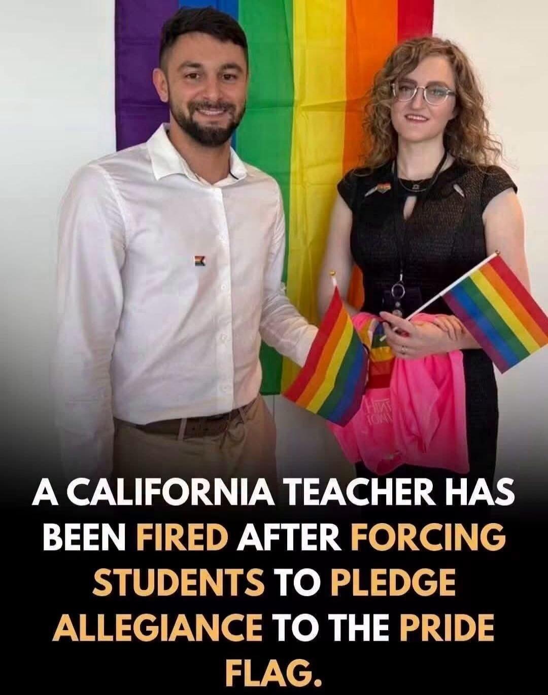 A CALIFORNIA TEACHER HAS BEEN FIRED AFTER FORCING STUDENTS TO PLEDGE ALLEGIANCE TO THE PRIDE FLAG.