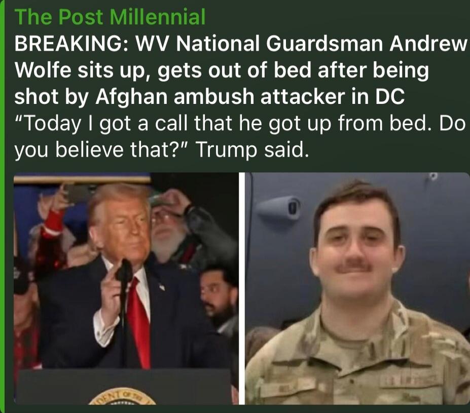 The Post Millennial
BREAKING: WV National Guardsman Andrew Wolfe sits up, gets out of bed after being shot by Afghan ambush attacker in DC
“Today I got a call that he got up from bed. Do you believe that?” Trump said.