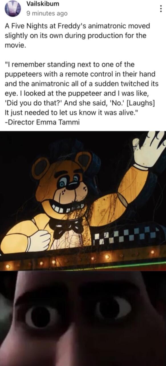 y Vailskibum A Five Nights at Freddys animatronic moved slightly on its own during production for the movie I remember standing next to one of the puppeteers with a remote control in their hand and the animatronic all of a sudden twitched its eye looked at the puppeteer and was like Did you do that And she said No Laughs It just needed to let us know it was alive Director Emma Tammi