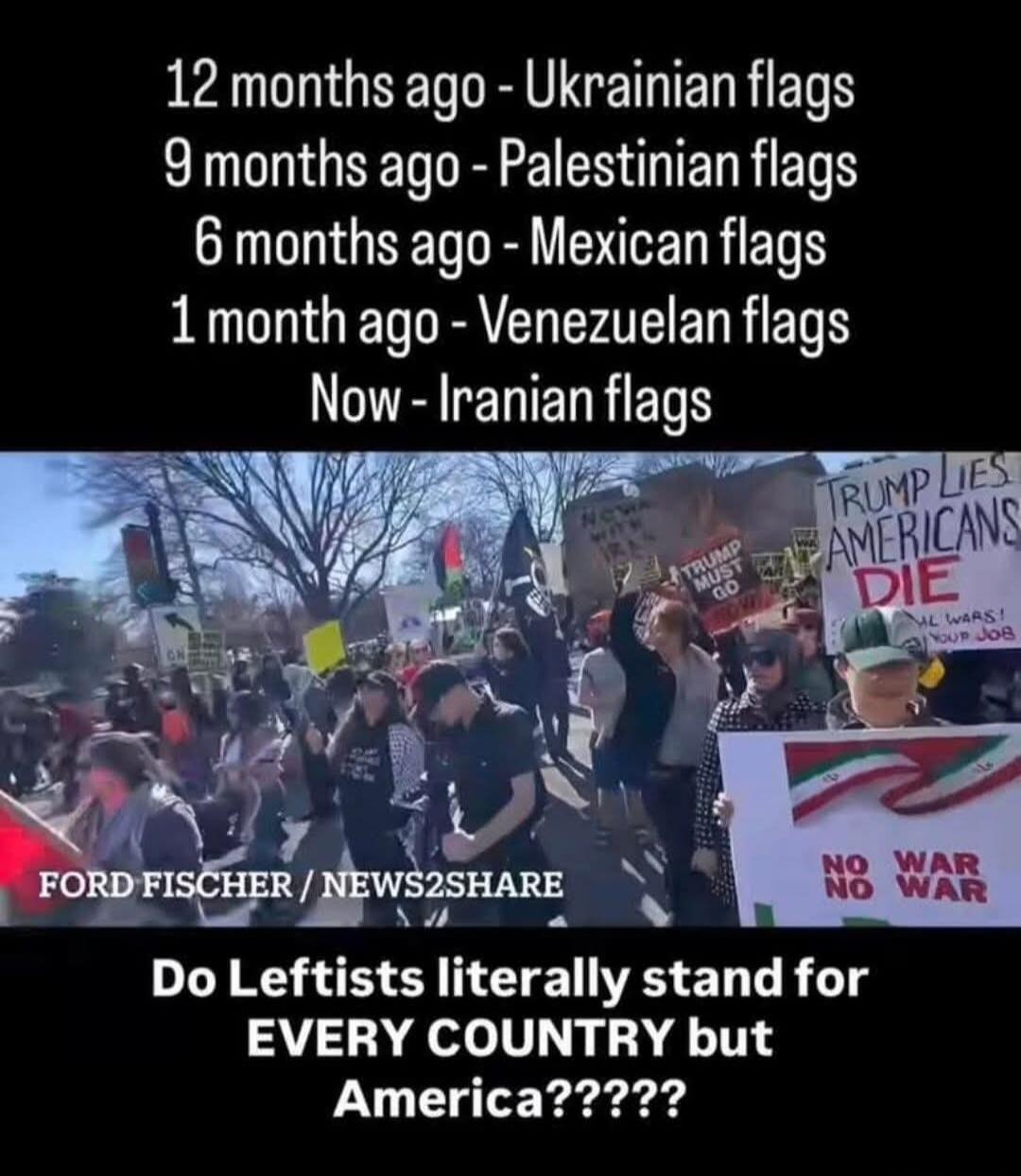 12 months ago - Ukrainian flags
9 months ago - Palestinian flags
6 months ago - Mexican flags
1 month ago - Venezuelan flags
Now - Iranian flags
FORD FISCHER / NEWS2SHARE
Do Leftists literally stand for EVERY COUNTRY but America?????