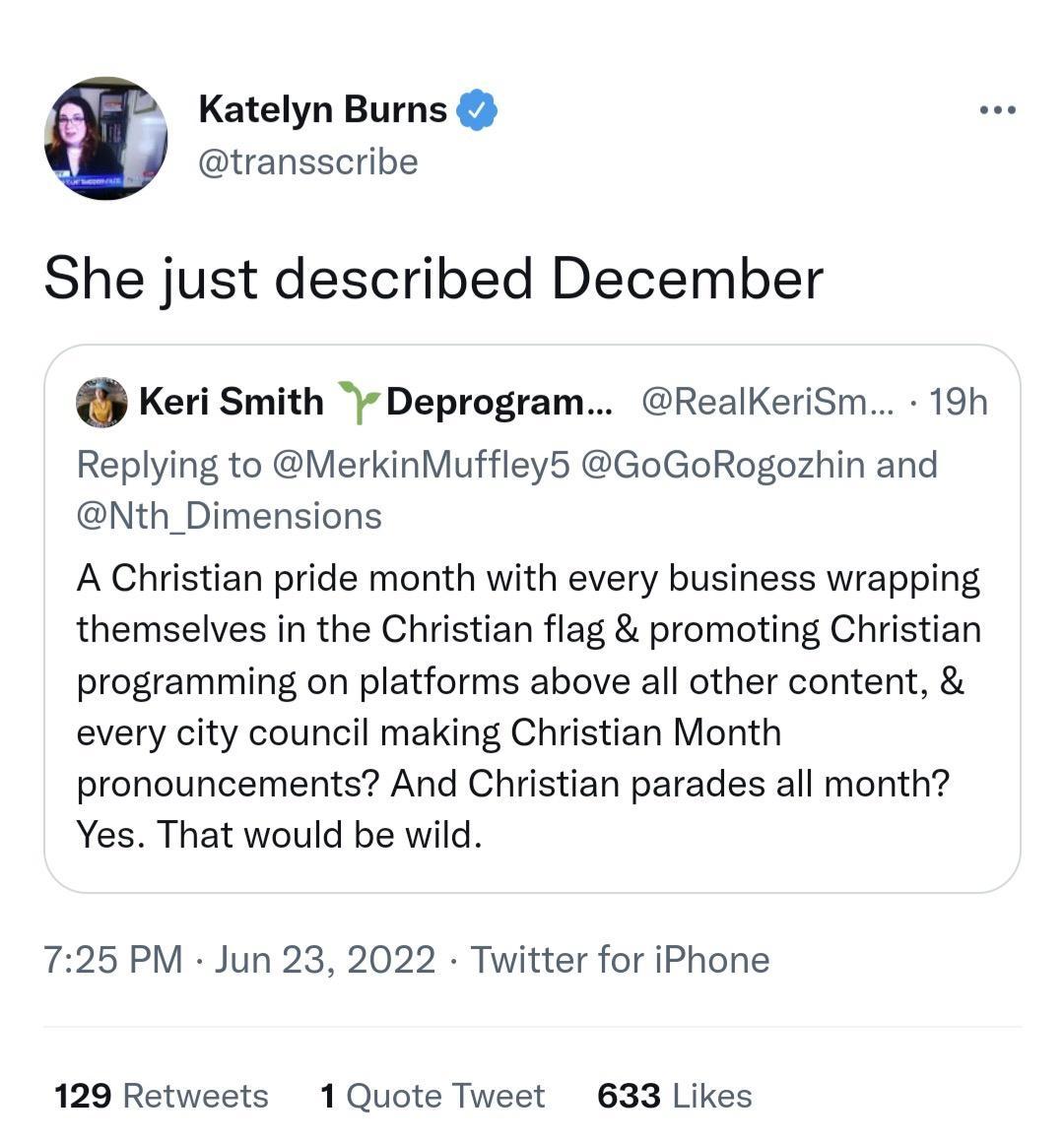 Katelyn Burns transscribe She just described December Keri Smith Deprogram RealKeriSm 19h Replying to MerkinMuffley5 GoGoRogozhin and Nth_Dimensions A Christian pride month with every business wrapping themselves in the Christian flag promoting Christian programming on platforms above all other content every city council making Christian Month pronouncements And Christian parades all month Yes Tha