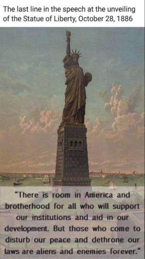 The last line in the speech at the unveiling of the Statue of Liberty, October 28, 1886
There is room in America and brotherhood for all who will support our institutions and aid in our development. But those who come to disturb our peace and dethrone our laws are aliens and enemies forever.