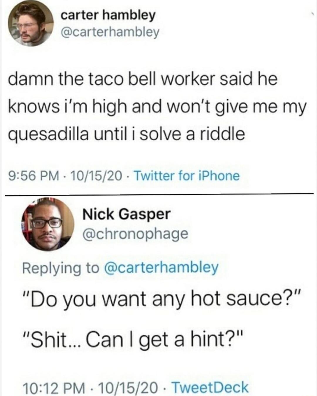damn the taco bell worker said he knows i’m high and won’t give me my quesadilla until i solve a riddle
