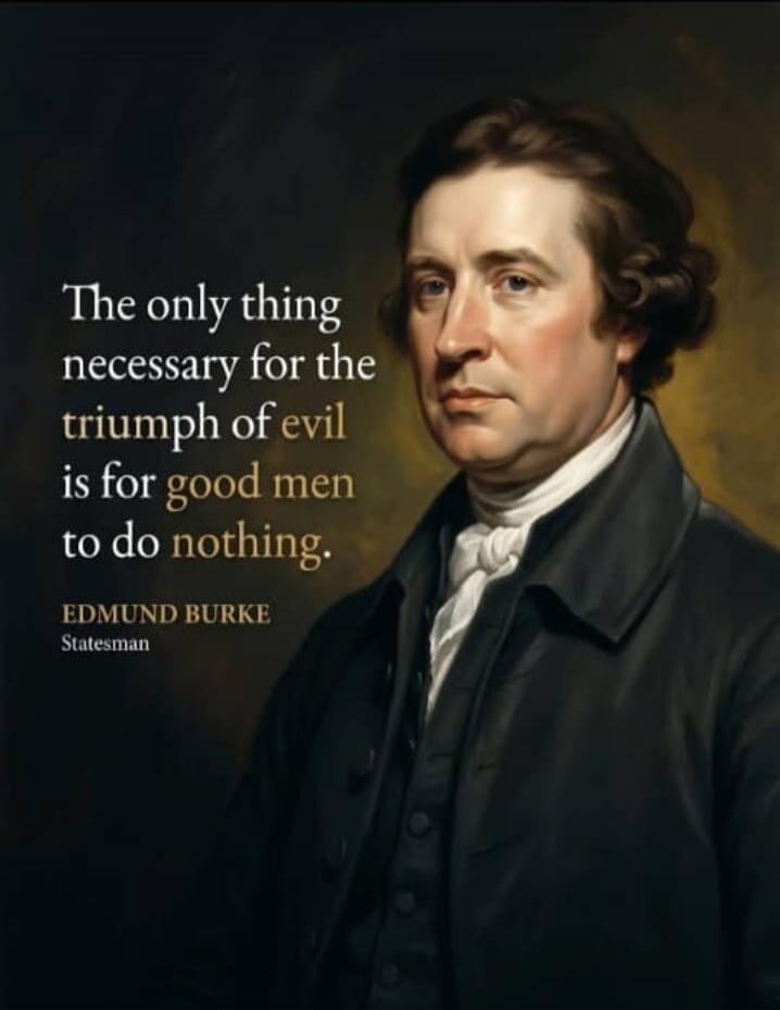 The only thing necessary for the triumph of evil is for good men to do nothing. EDMUND BURKE Statesman