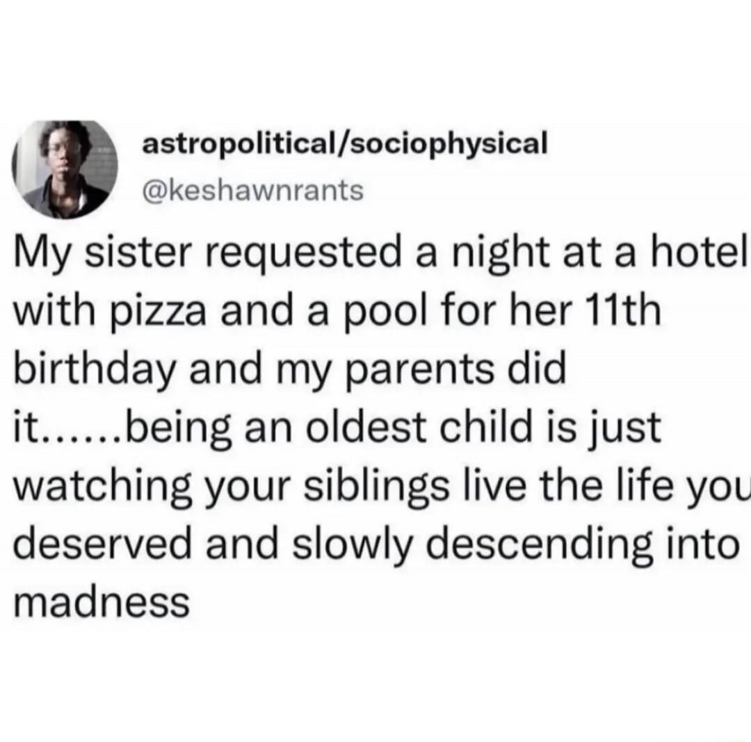 My sister requested a night at a hotel with pizza and a pool for her 11th birthday and my parents did it......being an oldest child is just watching your siblings live the life you deserved and slowly descending into madness