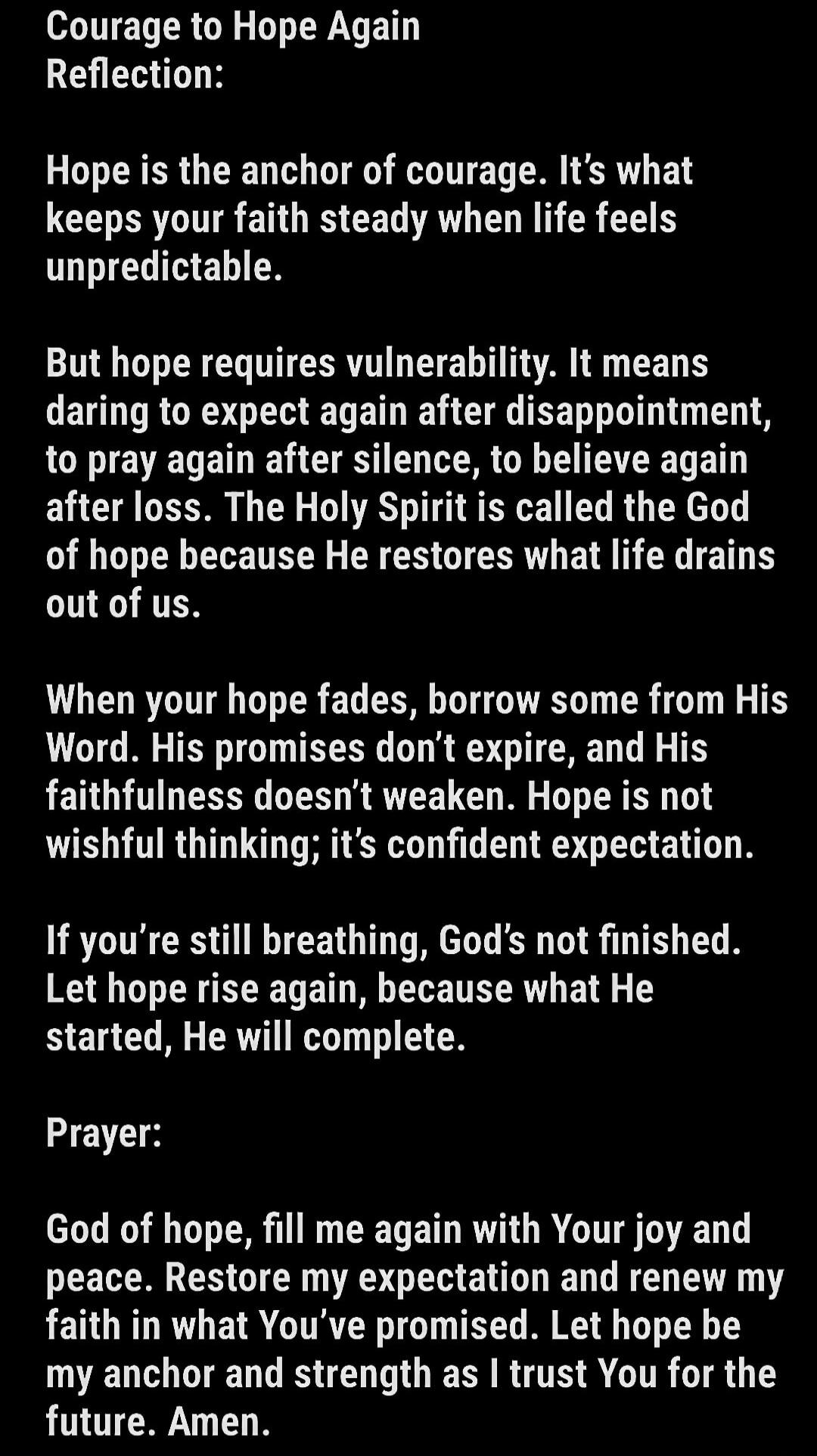 Courage to Hope Again
Reflection:

Hope is the anchor of courage. It's what keeps your faith steady when life feels unpredictable.

But hope requires vulnerability. It means daring to expect again after disappointment, to pray again after silence, to believe again after loss. The Holy Spirit is called the God of hope because He restores what life d