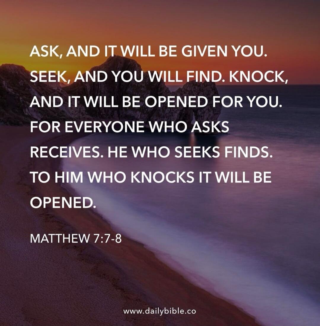 ASK, AND IT WILL BE GIVEN YOU. SEEK, AND YOU WILL FIND. KNOCK, AND IT WILL BE OPENED FOR YOU. FOR EVERYONE WHO ASKS RECEIVES. HE WHO SEEKS FINDS. TO HIM WHO KNOCKS IT WILL BE OPENED. MATTHEW 7:7-8