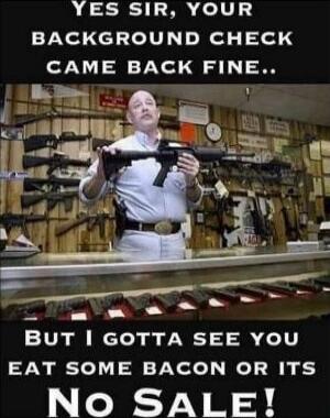 Yes sir, your background check came back fine.. But I gotta see you eat some bacon or its No Sale!