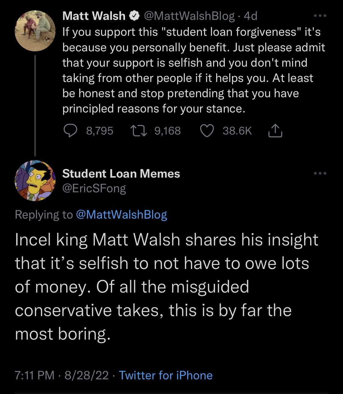 Matt Walsh attWalshBlog 4d G If you support this student loan forgiveness its because you personally benefit Just please admit that your support is selfish and you dont mind taking from other people if it helps you At least be honest and stop pretending that you have principled reasons for your stance 8795 1 9168 Q 386K T Student Loan Memes EricSFong Replying to MattWalshBlog Incel king Matt Walsh