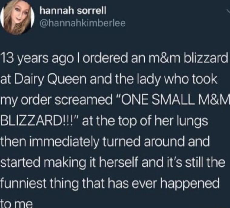 LERLELELTE hannahkimberlee 13 years ago ordered an mm blizzard at Dairy Queen and the lady who took my order screamed ONE SMALL MM BLIZZARD at the top of her lungs then immediately turned around and started making it herself and its still the funniest thing that has ever happened to me
