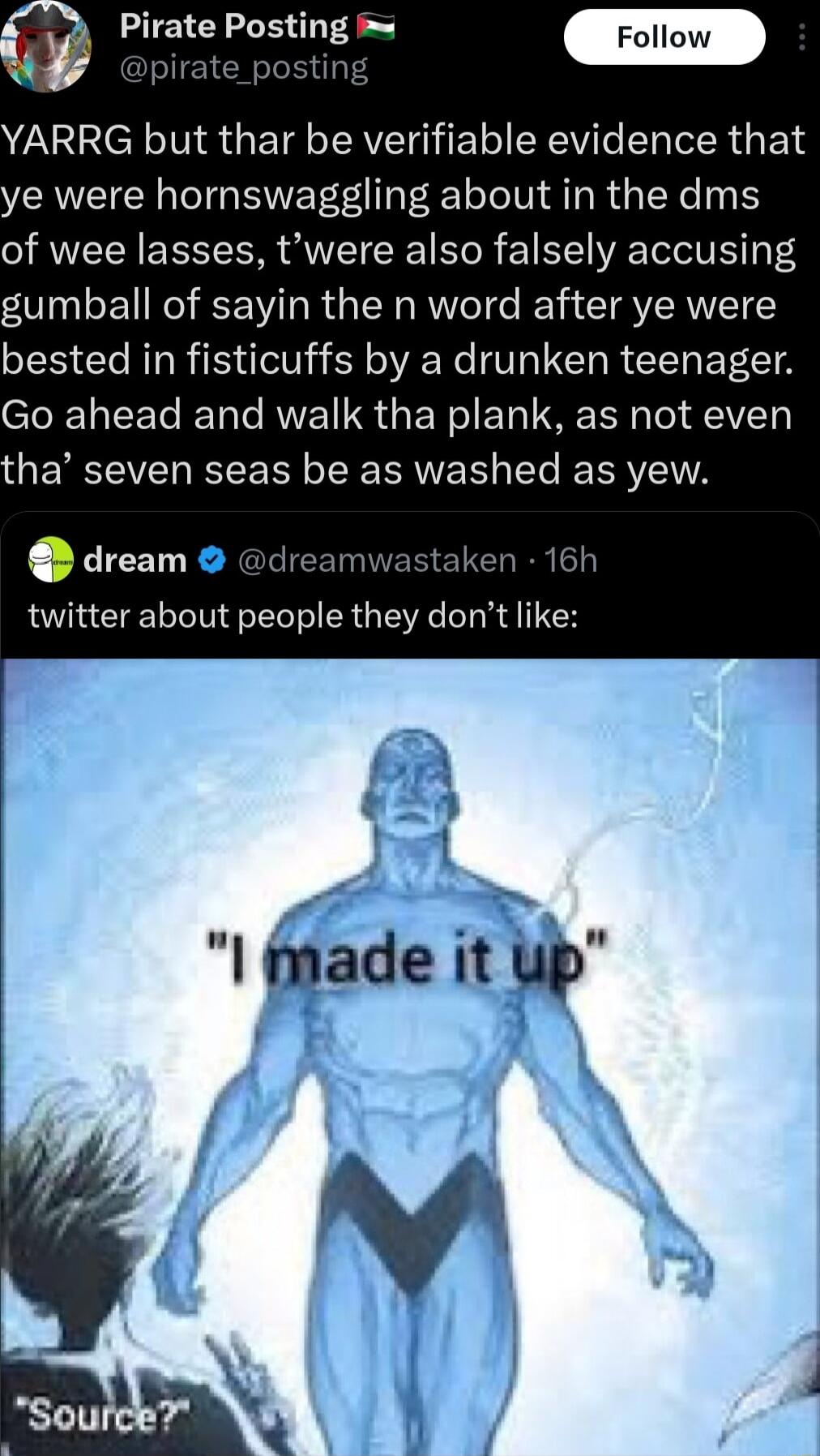 YARRG but thar be verifiable evidence that ye were hornswaggling about in the dms of wee lasses twere also falsely accusing gsumball of sayin the n word after ye were bested in fisticuffs by a drunken teenager Go ahead and walk tha plank as not even EMCTET LY RN Ve e ERYEITA dream d 1 16h twitter about people they dont like 9 fade tup