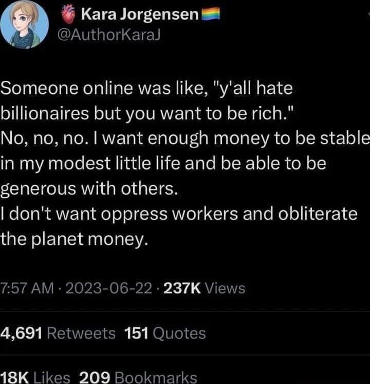 LETERLTFCHEERE M GEETET Someone online was like yall hate billionaires but you want to be rich No no no want enough money to be stable in my modest little life and be able to be ZCOEIGIERIGReI GIETER dont want oppress workers and obliterate the planet money 757 AM 2023 06 22 237K Views 4691 Retweets 151 Quotes 18K Likes 209 Bookmarks