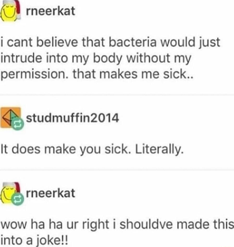 rneerkat i cant believe that bacteria would just intrude into my body without my permission that makes me sick sudmuffin2014 It does make you sick Literally rneerkat wow ha ha ur right i shouldve made this into a joke