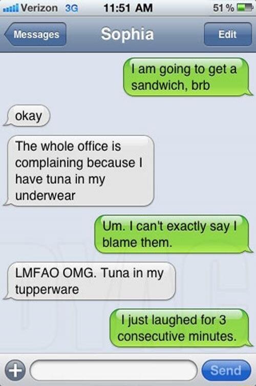 I am going to get a sandwich, brb
okay
The whole office is complaining because I have tuna in my underwear
Um. I can't exactly say I blame them.
LMFAO OMG. Tuna in my tupperware
I just laughed for 3 consecutive minutes.