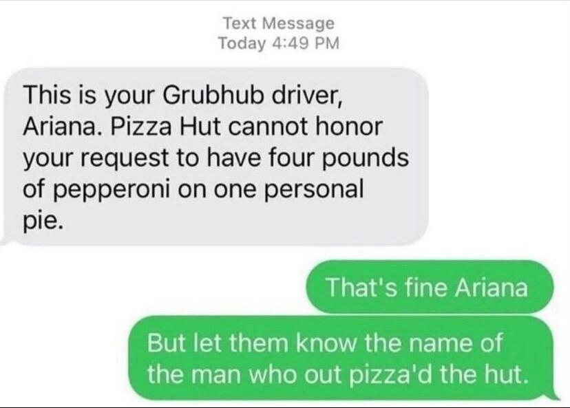Text Message Today 449 PM This is your Grubhub driver Ariana Pizza Hut cannot honor your request to have four pounds of pepperoni on one personal pie Thats fine Ariana But let them know the name of the man who out pizzad the hut