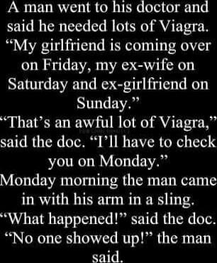 A man went to his doctor and said he needed lots of Viagra. “My girlfriend is coming over on Friday, my ex-wife on Saturday and ex-girlfriend on Sunday.” “That’s an awful lot of Viagra,” said the doc. “I’ll have to check you on Monday.” Monday morning the man came in with his arm in a sling. “What happened?” said the doc. “No one showed up!” the ma