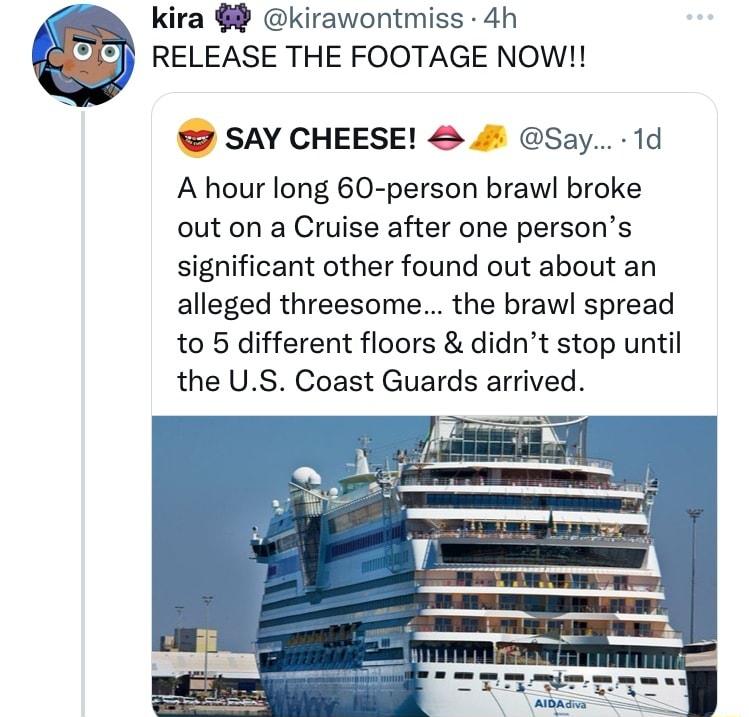 kira kirawontmiss 4h RELEASE THE FOOTAGE NOW SAY CHEESE 4 Say 1d A hour long 60 person brawl broke out on a Cruise after one persons significant other found out about an alleged threesome the brawl spread to 5 different floors didnt stop until the US Coast Guards arrived
