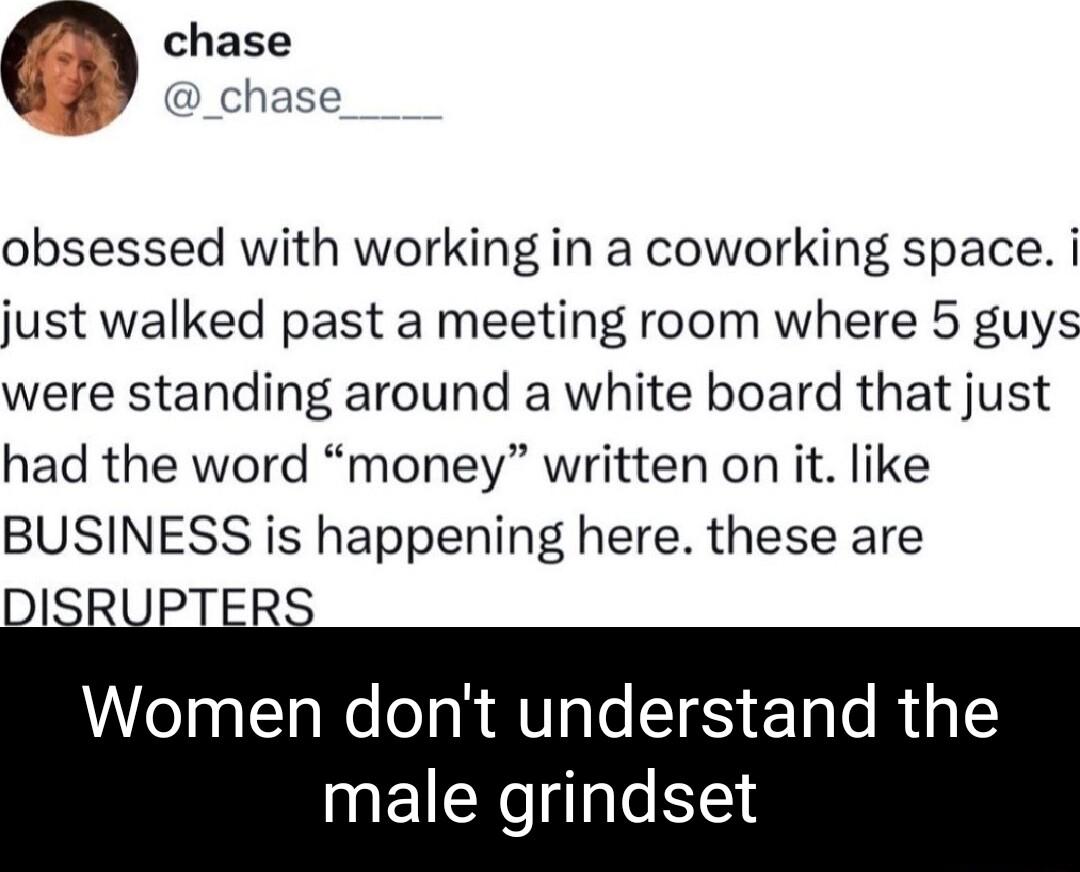 m chase chase obsessed with working in a coworking space i just walked past a meeting room where 5 guys were standing around a white board that just had the word money written on it like BUSINESS is happening here these are DISRUPTER Women dont understand the male grindset