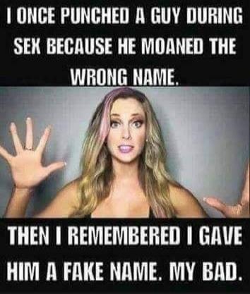 I ONCE PUNCHED A GUY DURING SEX BECAUSE HE MOANED THE WRONG NAME. THEN I REMEMBERED I GAVE HIM A FAKE NAME. MY BAD.
