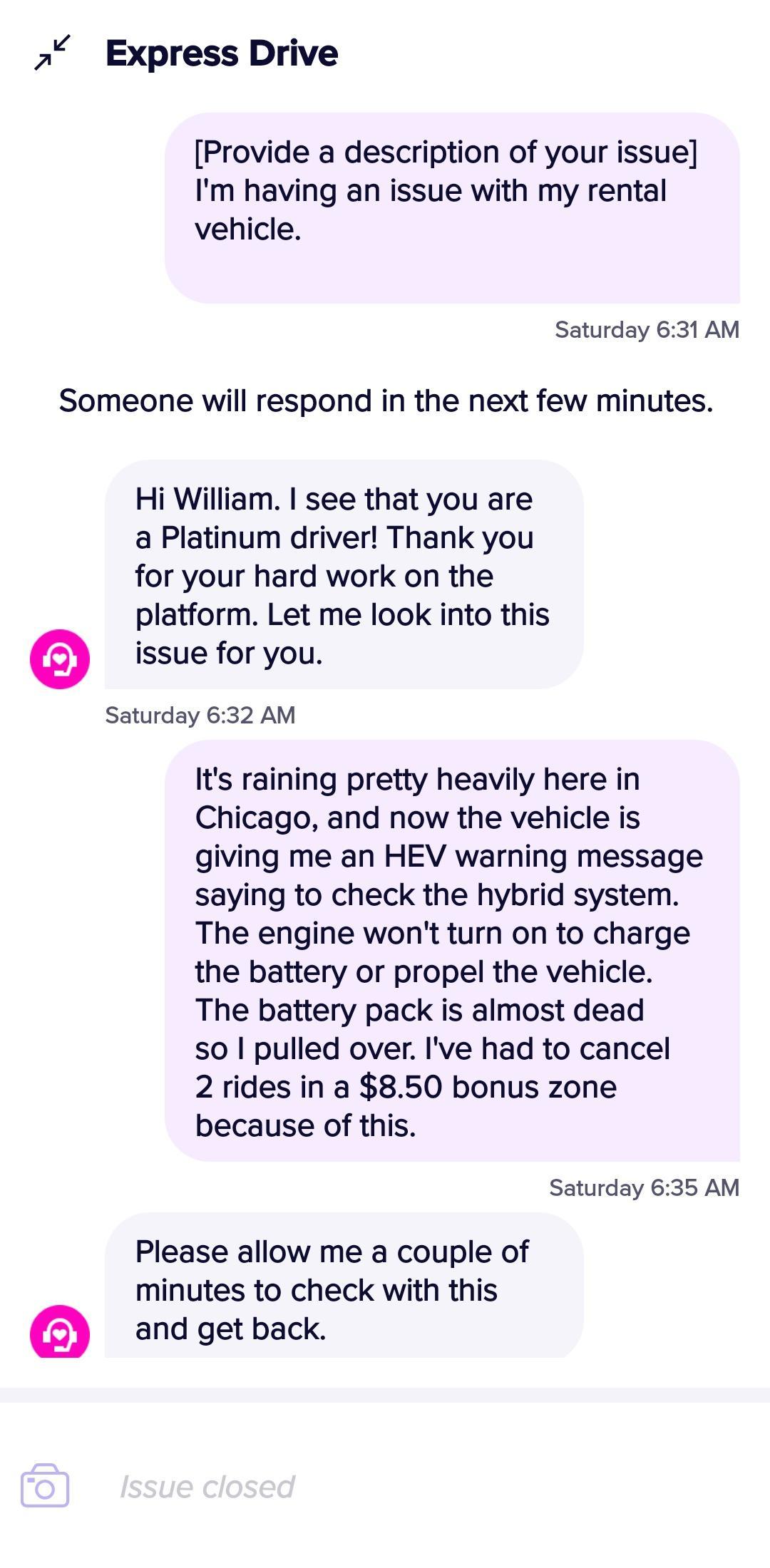A Express Drive Provide a description of your issue Im having an issue with my rental vehicle Saturday 631 AM Someone will respond in the next few minutes Hi William see that you are a Platinum driver Thank you for your hard work on the platform Let me look into this issue for you Saturday 632 AM Its raining pretty heavily here in Chicago and now the vehicle is giving me an HEV warning message say