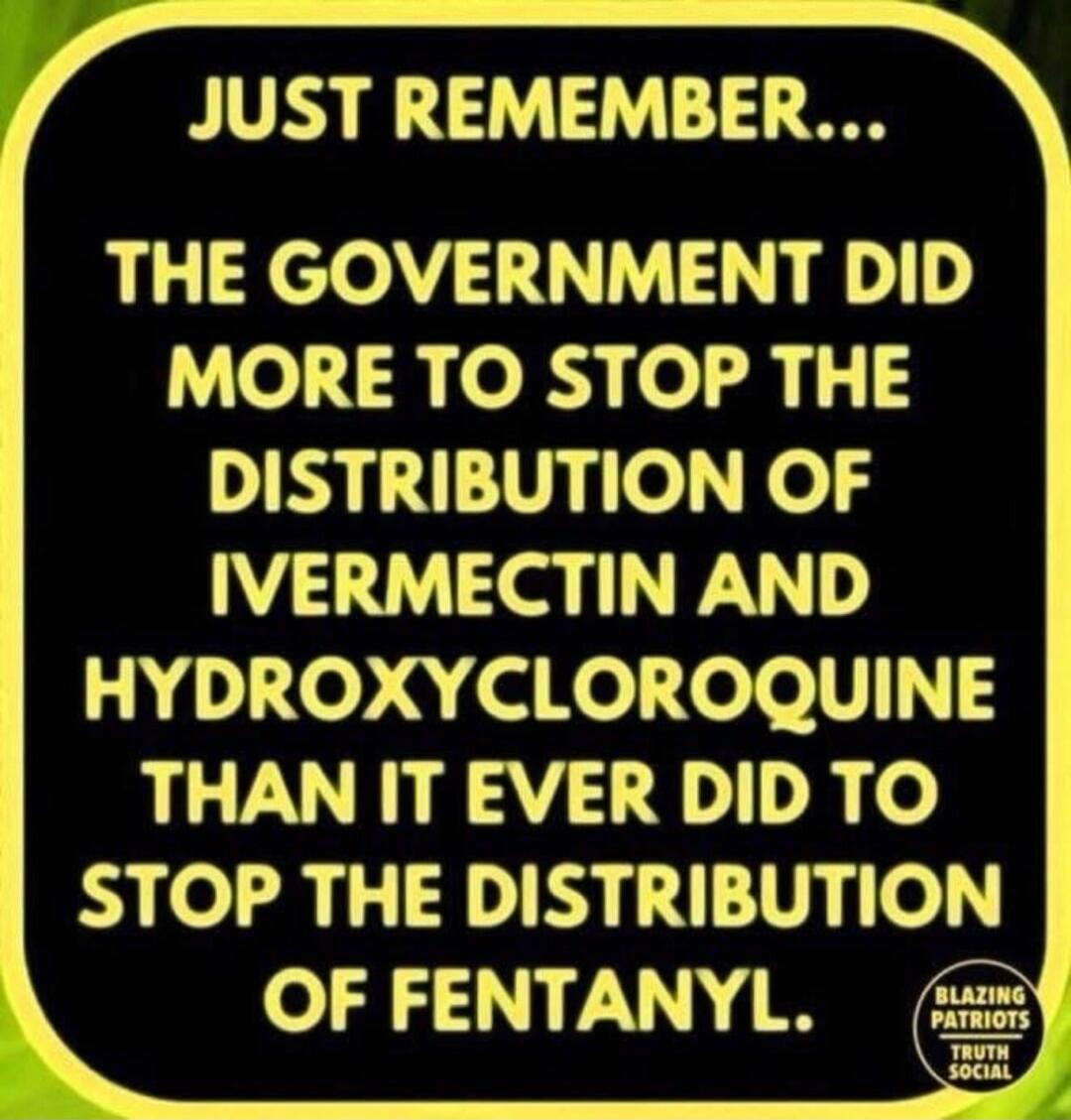 JUST REMEMBER... THE GOVERNMENT DID MORE TO STOP THE DISTRIBUTION OF IVERMECTIN AND HYDROXYCHLOROQUINE THAN IT EVER DID TO STOP THE DISTRIBUTION OF FENTANYL.