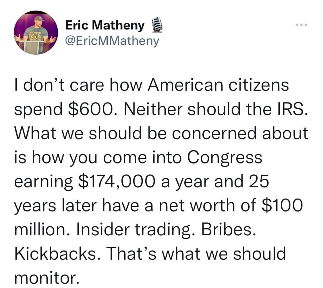 Eric Matheny u EricMMatheny dont care how American citizens spend 600 Neither should the IRS What we should be concerned about is how you come into Congress earning 174000 a year and 25 years later have a net worth of 100 million Insider trading Bribes Kickbacks Thats what we should monitor