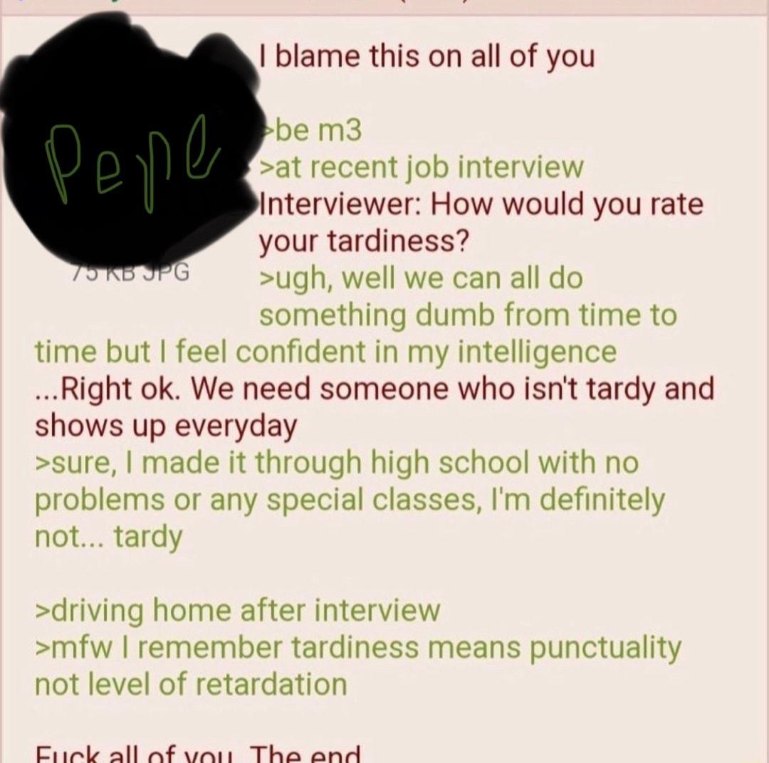 blame this on all of you be m3 at recent job interview Interviewer How would you rate your tardiness ugh well we can all do something dumb from time to time but feel confident in my intelligence Right ok We need someone who isnt tardy and shows up everyday sure made it through high school with no problems or any special classes Im definitely not tardy driving home after interview mfw remember tard