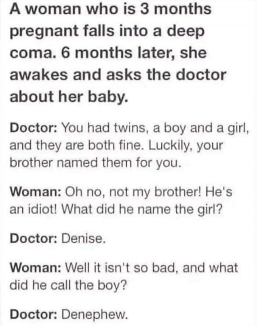 A woman who is 3 months pregnant falls into a deep coma. 6 months later, she awakes and asks the doctor about her baby. Doctor: You had twins, a boy and a girl, and they are both fine. Luckily, your brother named them for you. Woman: Oh no, not my brother! He's an idiot! What did he name the girl? Doctor: Denise. Woman: Well it isn't so bad, and wh