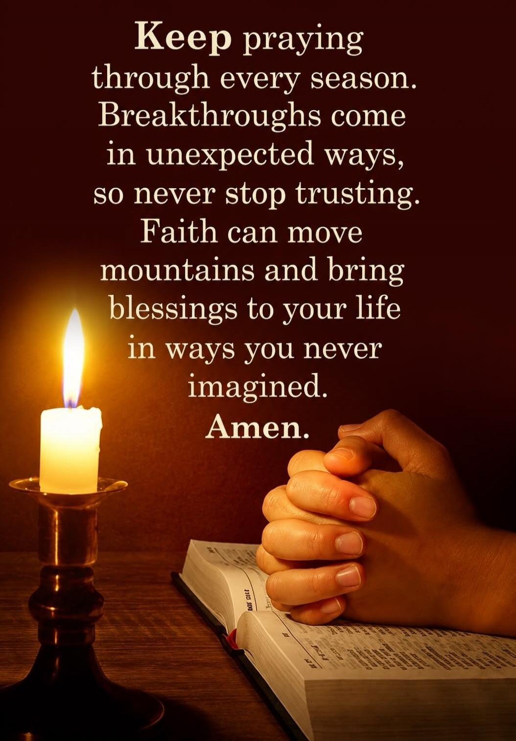 Keep praying through every season. Breakthroughs come in unexpected ways, so never stop trusting. Faith can move mountains and bring blessings to your life in ways you never imagined. Amen.