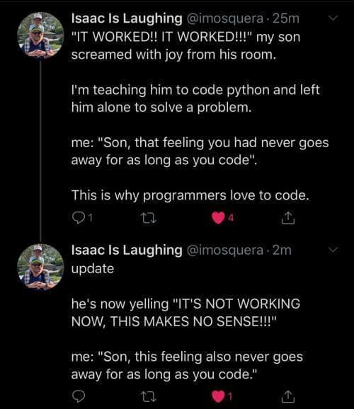 Isaac Is Laughing imosquera 25m IT WORKED IT WORKED my son screamed with joy from his room Im teaching him to code python and left him alone to solve a problem me Son that feeling you had never goes away for as long as you code This is why programmers love to code O o L Isaac Is Laughing imosquera 2m update hes now yelling ITS NOT WORKING NOW THIS MAKES NO SENSE me Son this feeling also never goes