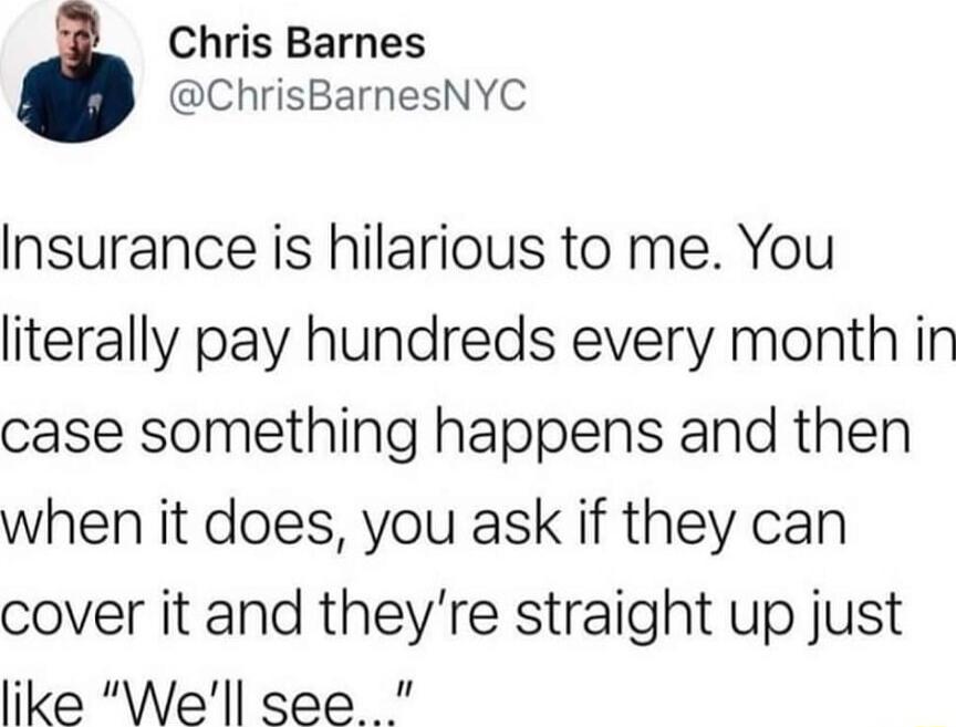 Chris Barnes ChrisBarnesNYC Insurance is hilarious to me You literally pay hundreds every month in case something happens and then when it does you ask if they can cover it and theyre straight up just like Well see