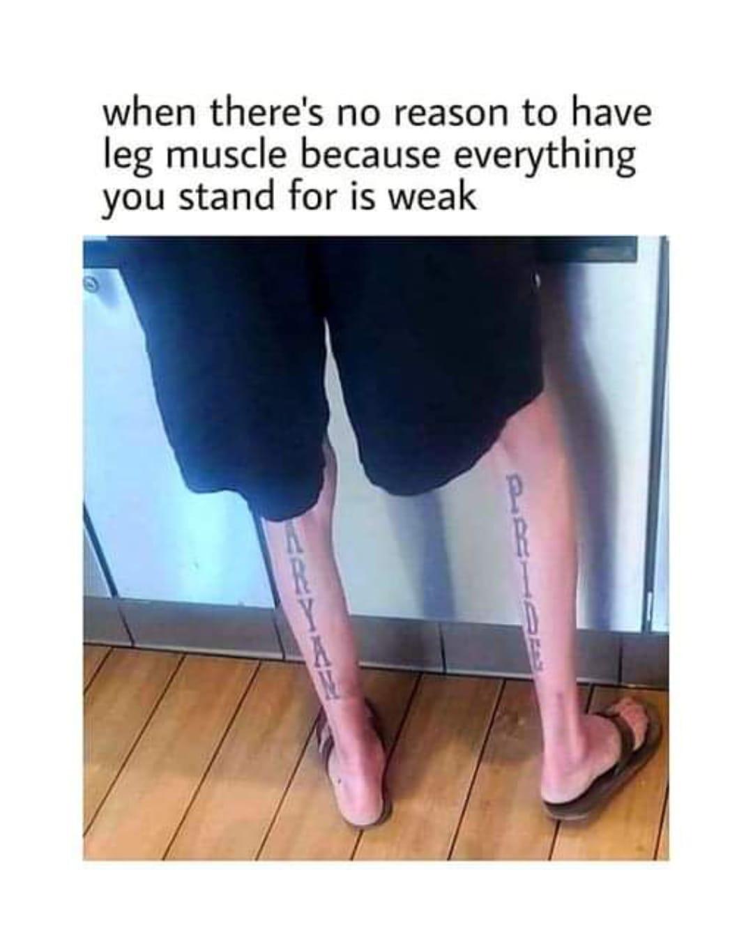 when theres no reason to have leg muscle because everything you stand for is weak