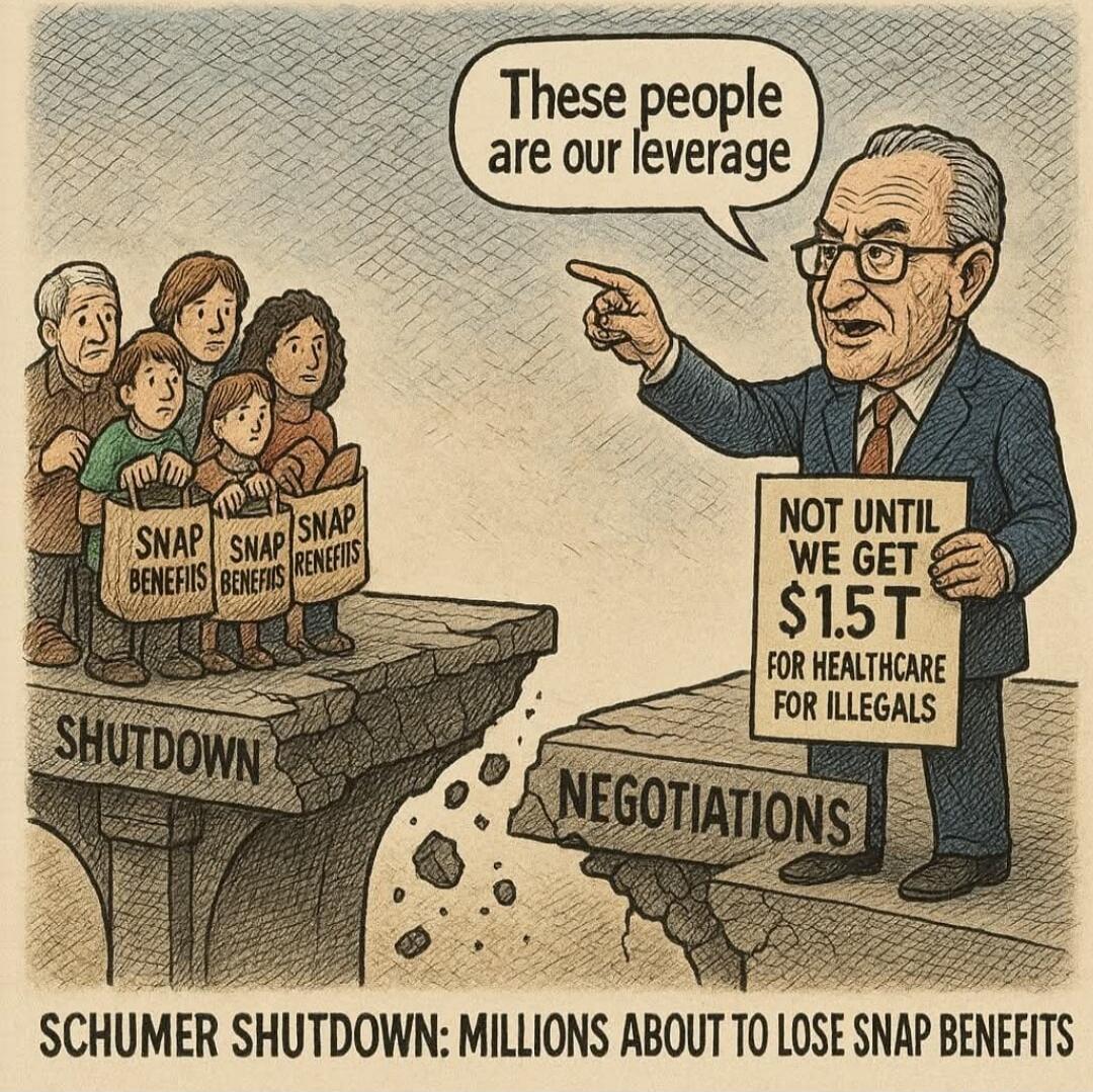 These people are our leverage
NOT UNTIL WE GET $1.5T FOR HEALTHCARE FOR ILLEGALS
SNAP BENEFITS
SNAP BENEFITS
SNAP BENEFITS
SHUTDOWN
NEGOTIATIONS
SCHUMER SHUTDOWN: MILLIONS ABOUT TO LOSE SNAP BENEFITS