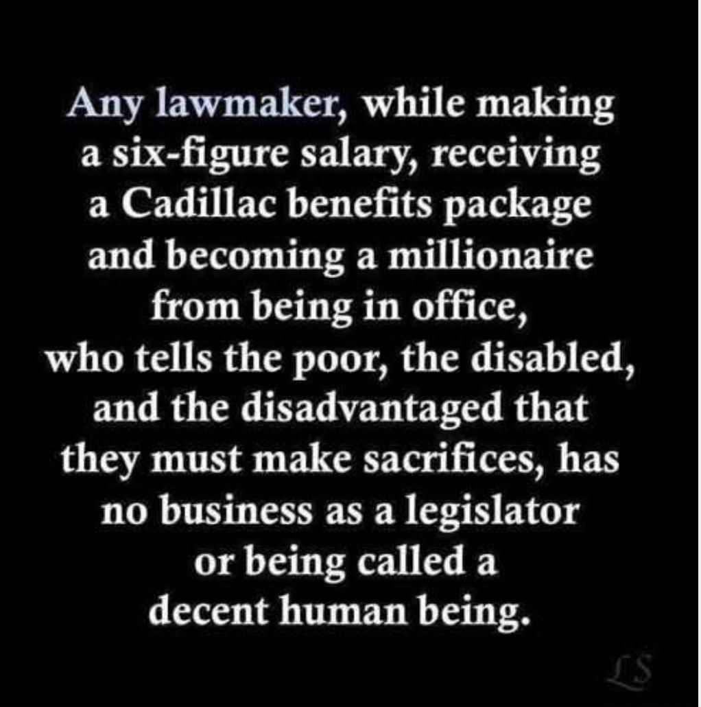 Any lawmaker while making a six figure salary receiving a Cadillac benefits package and becoming a millionaire from being in office who tells the poor the disabled and the disadvantaged that they must make sacrifices has no business as a legislator or being called a decent human being