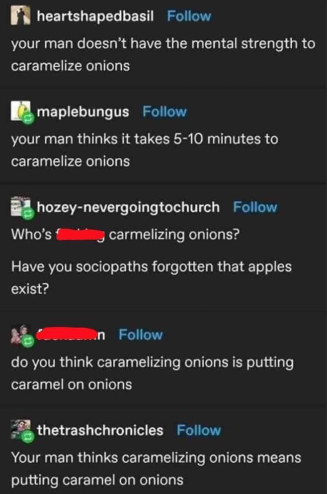 n EETg CLET L L EET IS your man doesnt have the mental strength to 1 1 PRI QETIEL I T TER S your man thinks it takes 5 10 minutes to caramelize onions hozeymevergoingtochurch Follow Whos fiiiing carmelizing onions 3 EVAVIVETeTollo o g R oT e ola T MU T o o exist n Follow do you think caramelizing onions is putting caramel on onions thetrashchronicles Follow Your man thinks caramelizing onions mean