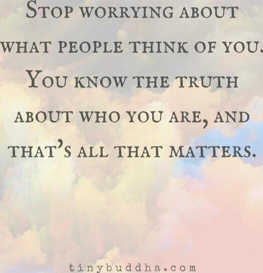 STOP WORRYING ABOUT WHAT PEOPLE THINK OF YOU. YOU KNOW THE TRUTH ABOUT WHO YOU ARE, AND THAT'S ALL THAT MATTERS.