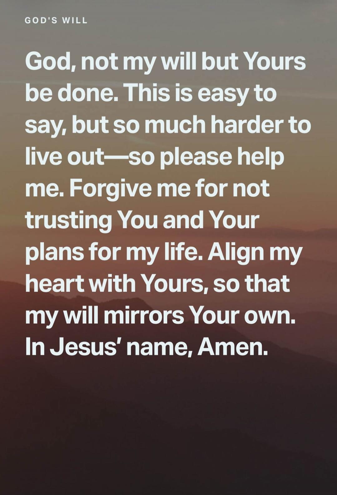 GOD'S WILL God, not my will but Yours be done. This is easy to say, but so much harder to live out—so please help me. Forgive me for not trusting You and Your plans for my life. Align my heart with Yours, so that my will mirrors Your own. In Jesus' name, Amen.
