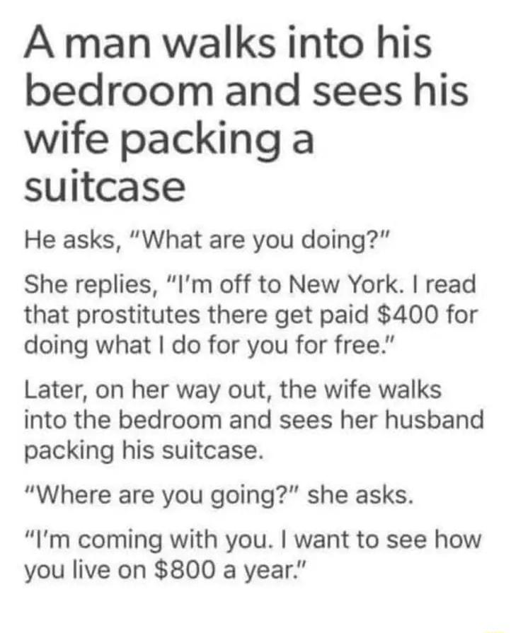 A man walks into his bedroom and sees his wife packing a suitcase He asks What are you doing She replies Im off to New York read that prostitutes there get paid 400 for doing what do for you for free Later on her way out the wife walks into the bedroom and sees her husband packing his suitcase Where are you going she asks Im coming with you want to see how you live on 800 a year