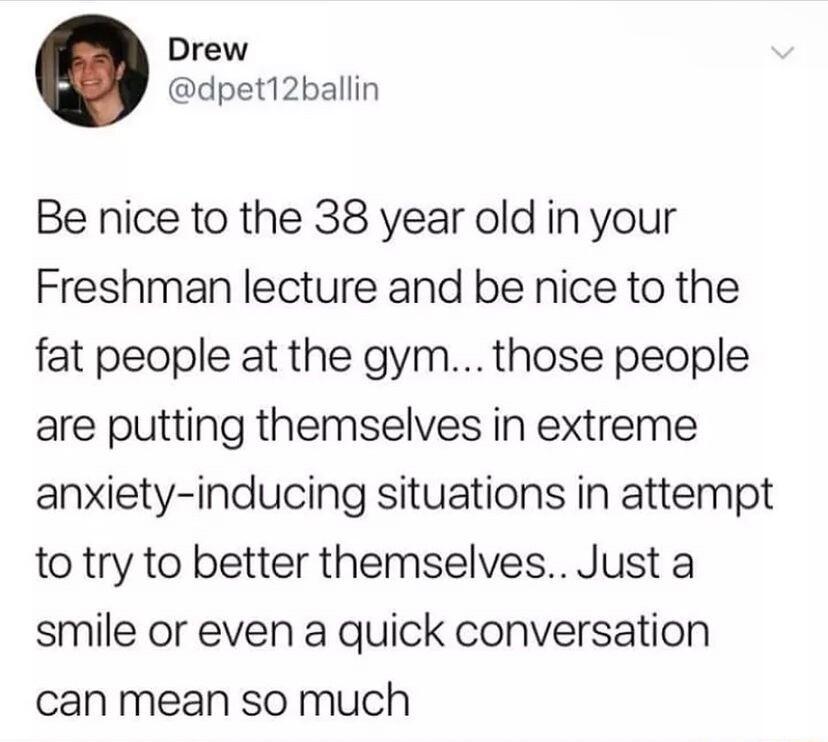 Drew dpet12ballin Be nice to the 38 year old in your Freshman lecture and be nice to the fat people at the gym those people are putting themselves in extreme anxiety inducing situations in attempt to try to better themselves Just a smile or even a quick conversation can mean so much