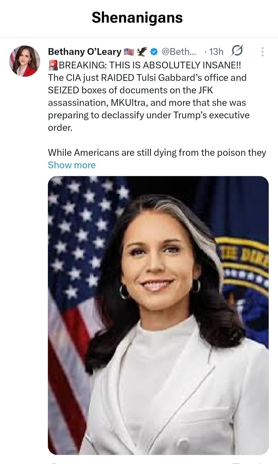 Shenanigans. Bethany O'Leary. BREAKING: THIS IS ABSOLUTELY INSANE!! The CIA just RAIDED Tulsi Gabbard's office and SEIZED boxes of documents on the JFK assassination, MKUltra, and more that she was preparing to declassify under Trump's executive order. While Americans are still dying from the poison they.