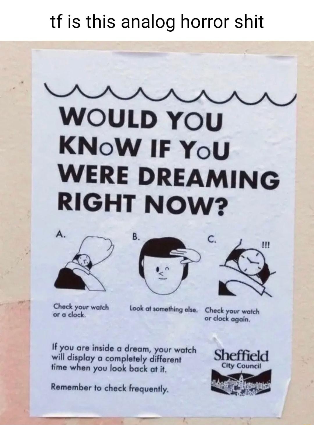 tf is this analog horror shit WOULD YOu KNoW IF You WERE DREAMING RIGHT NOw 68 Check yourwaich Lok ot somathing e Chackyour wakh oradodh or dock again 1Fyou are inside dream your woich will disploy o completaly dfferent time when you look back f S Remambar ko chock frequenly Stsivim