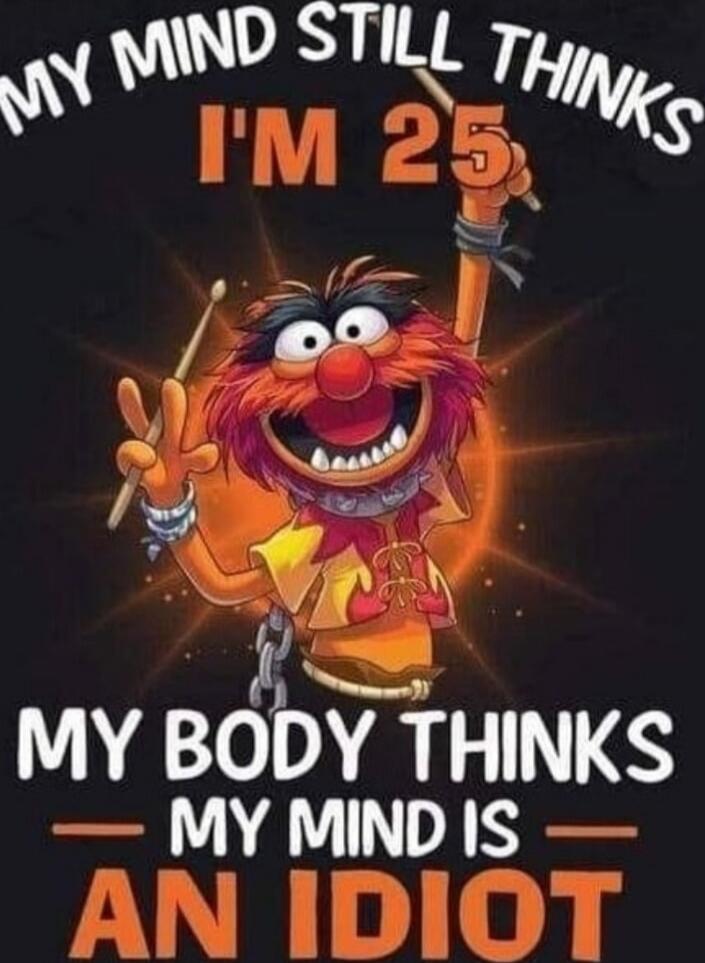 MY MIND STILL THINKS I'M 25 MY BODY THINKS MY MIND IS AN IDIOT