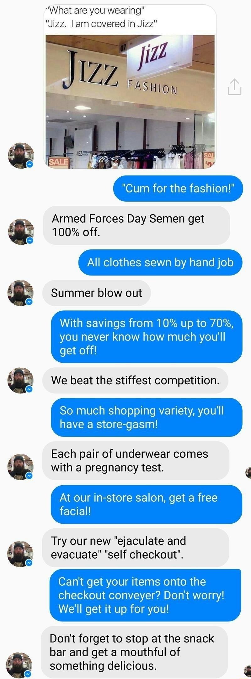 What are you wearing Jizz am covered in Jizz Armed Forces Day Semen get 100 off Each pair of underwear comes with a pregnancy test our in store salon get a free Try our new ejaculate and evacuate self checkout Dont forget to stop at the snack bar and get a mouthful of something delicious