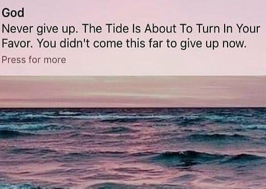God
Never give up. The Tide Is About To Turn In Your Favor. You didn't come this far to give up now.