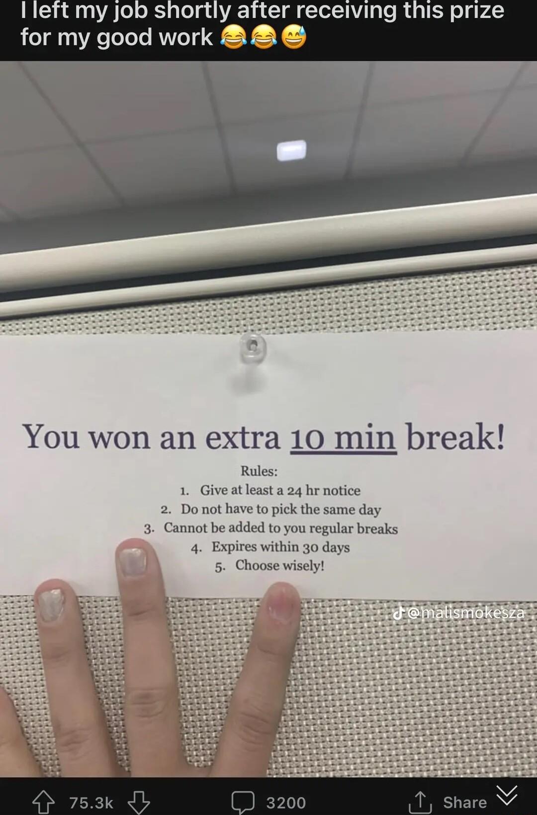 Ileft my job shortly after receiving this prize for my good work e G You won an extra 10 min break Rules 1 Give atleast a 24 hr notice 2 Do not have to pick the same day 3 Cannot be added to you regular breaks 4 Expires within 30 days 5 Choose wisely