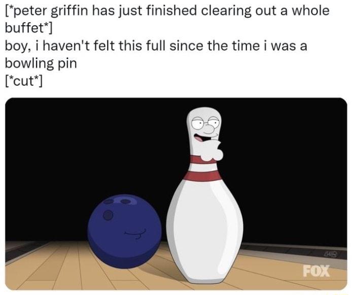 peter griffin has just finished clearing out a whole buffet boy i havent felt this full since the time i was a bowling pin Feut